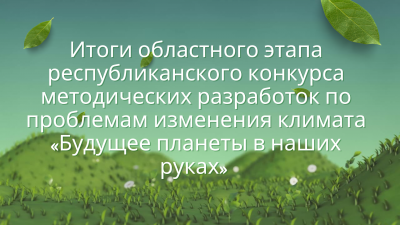 Итоги областного этапа республиканского конкурса методических разработок по проблемам изменения климата «Будущее планеты в наших руках»