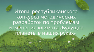 Итоги республиканского конкурса методических разработок по вопросам изменения климата “Будущее планеты в наших руках”